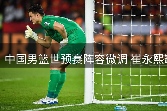 中国男篮世预赛阵容微调 崔永熙缺席初期集训