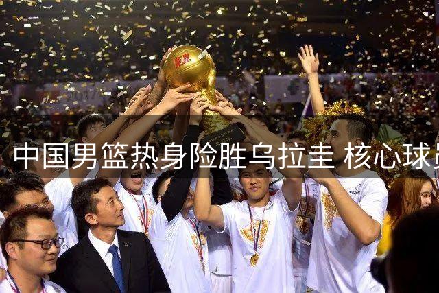 中国男篮热身险胜乌拉圭 核心球员表现出色