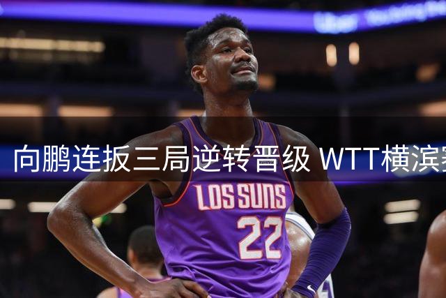 向鹏连扳三局逆转晋级 WTT横滨赛16强席位到手