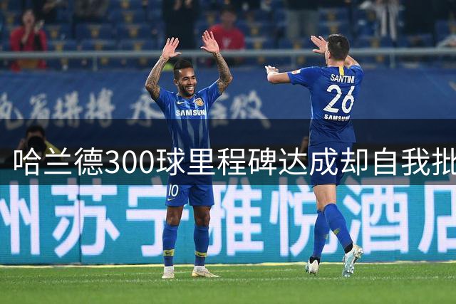 哈兰德300球里程碑达成却自我批评 新赛季两粒头球皆获助攻