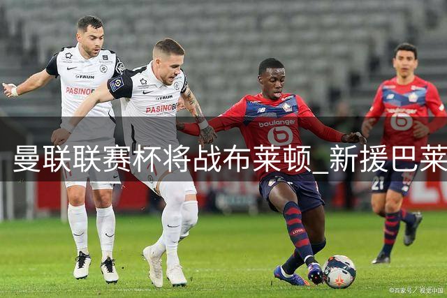 曼联联赛杯将战布莱顿 新援巴莱巴因伤错过对阵旧主