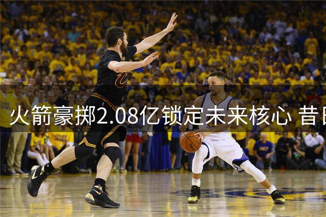 火箭豪掷2.08亿锁定未来核心 昔日七子各自踏上新征程