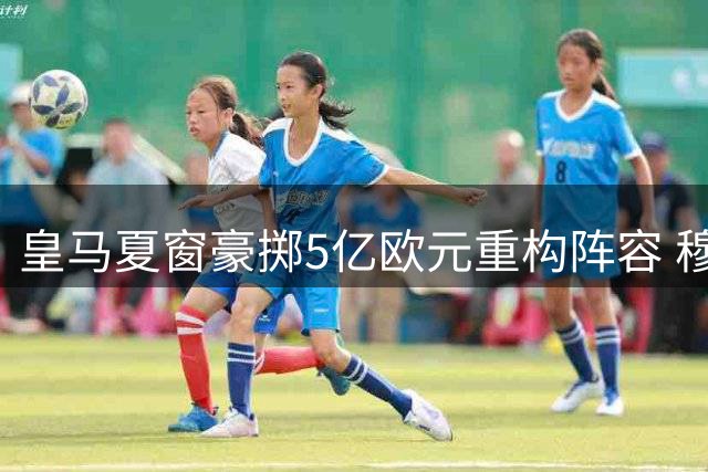 皇马夏窗豪掷5亿欧元重构阵容 穆里尼奥获绝对转会话语权