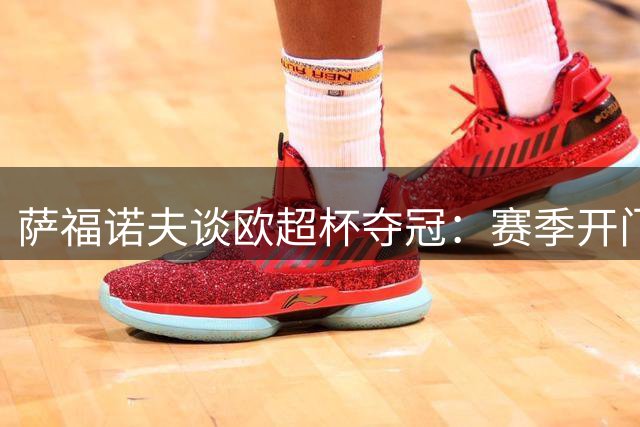 萨福诺夫谈欧超杯夺冠：赛季开门红提振士气 全队状态正佳