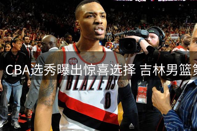 CBA选秀曝出惊喜选择 吉林男篮第六顺位锁定潜力新星许熙桐