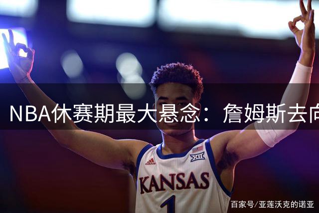NBA休赛期最大悬念：詹姆斯去向引爆联盟 尼克斯悍将公开喊话